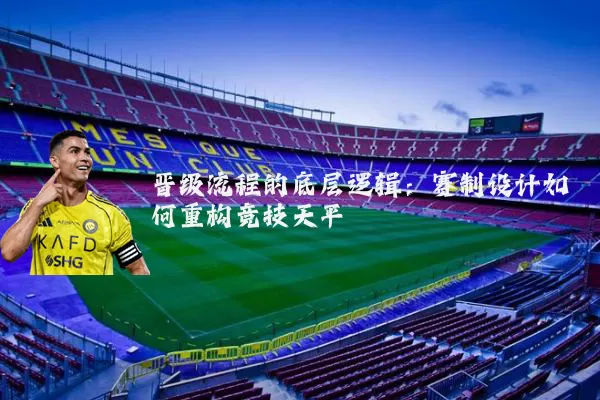 晋级流程的底层逻辑:赛制设计如何重构竞技天平